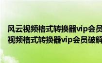 风云视频格式转换器vip会员破解版 V2021.7 免费版（风云视频格式转换器vip会员破解版 V2021.7 免费版怎么用）