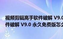 视频剪辑高手软件破解 V9.0 永久免费版（视频剪辑高手软件破解 V9.0 永久免费版怎么用）