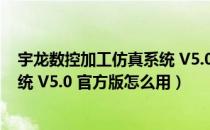 宇龙数控加工仿真系统 V5.0 官方版（宇龙数控加工仿真系统 V5.0 官方版怎么用）