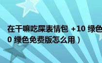 在干嘛吃屎表情包 +10 绿色免费版（在干嘛吃屎表情包 +10 绿色免费版怎么用）