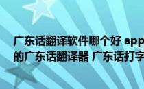 广东话翻译软件哪个好 app（广东话翻译器软件下载 在线的广东话翻译器 广东话打字软件）