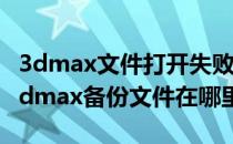 3dmax文件打开失败备份文件也打开失败（3dmax备份文件在哪里）