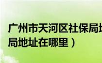 广州市天河区社保局地址在哪里（天河区社保局地址在哪里）