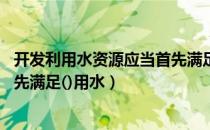 开发利用水资源应当首先满足用水（开发利用水资源 应当首先满足()用水）