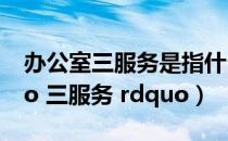 办公室三服务是指什么（什么是办公室 ldquo 三服务 rdquo）