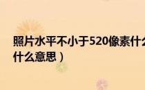 照片水平不小于520像素什么意思（水平不小于520像素是什么意思）