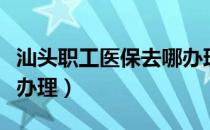 汕头职工医保去哪办理（汕头个人医保卡如何办理）