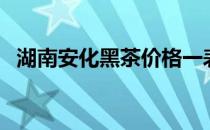 湖南安化黑茶价格一表（安化黑茶价格表）