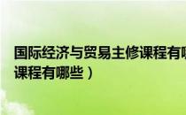 国际经济与贸易主修课程有哪些内容（国际经济与贸易主修课程有哪些）