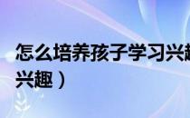 怎么培养孩子学习兴趣（怎样培养孩子的学习兴趣）