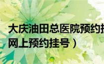 大庆油田总医院预约挂号网（大庆油田总医院网上预约挂号）