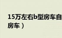 15万左右b型房车自动挡（15万以内自行式房车）