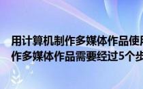 用计算机制作多媒体作品使用的素材都必须（利用计算机制作多媒体作品需要经过5个步骤是什么）