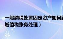 一般纳税处置固定资产如何纳税（一般纳税人处置固定资产增值税账务处理）