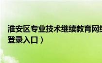 淮安区专业技术继续教育网络培训（淮安专业技术继续教育登录入口）