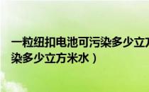 一粒纽扣电池可污染多少立方米的水（一粒纽扣式电池可污染多少立方米水）