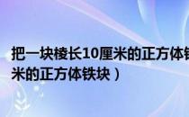 把一块棱长10厘米的正方体铁块熔铸讲解（把一块棱长10厘米的正方体铁块）