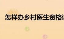 怎样办乡村医生资格证（乡村医生资格证）