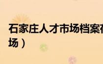 石家庄人才市场档案存放电话（石家庄人才市场）