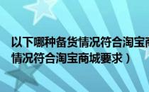 以下哪种备货情况符合淘宝商城要求的原则（以下哪种备货情况符合淘宝商城要求）