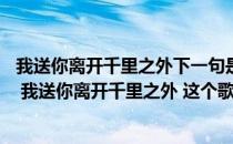 我送你离开千里之外下一句是什么（一首歌里面含有 ldquo 我送你离开千里之外 这个歌词）