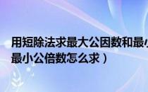 用短除法求最大公因数和最小公倍数怎么求（最大公因数和最小公倍数怎么求）