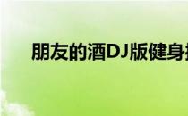 朋友的酒DJ版健身操（朋友的酒dj版）