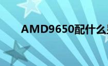 AMD9650配什么显卡（amd9650）