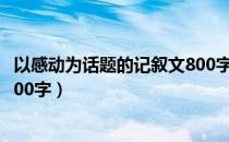 以感动为话题的记叙文800字作文（以感动为话题的记叙文800字）