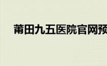 莆田九五医院官网预约（莆田九五医院）