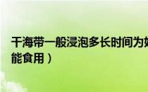 干海带一般浸泡多长时间为好（干海带需要浸泡多长时间才能食用）