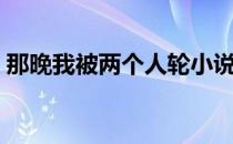 那晚我被两个人轮小说（那晚我被两个人轮）