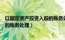 以固定资产投资入股的账务处理流程（以固定资产投资入股的账务处理）