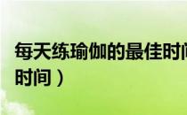 每天练瑜伽的最佳时间段（每天练瑜伽的最佳时间）