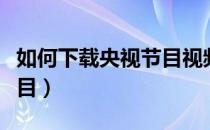 如何下载央视节目视频（怎样下载央视视频节目）