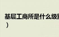 基层工商所是什么级别（基层工商所工作职责）