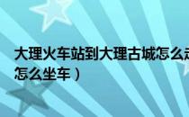 大理火车站到大理古城怎么走方便（大理火车站到大理古城怎么坐车）