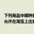 下列商品中哪种是不可以在淘宝上发布的（以下哪个商品不允许在淘宝上出售）