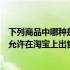 下列商品中哪种是不可以在淘宝上发布的（以下哪个商品不允许在淘宝上出售）