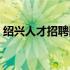 绍兴人才招聘网最新招聘（绍兴人才招聘网）