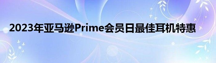 2023年亚马逊Prime会员日最佳耳机特惠