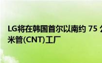 LG将在韩国首尔以南约 75 公里的忠清南道建造第四座碳纳米管(CNT)工厂